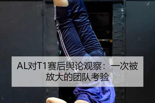AL对T1赛后舆论观察：一次被放大的团队考验